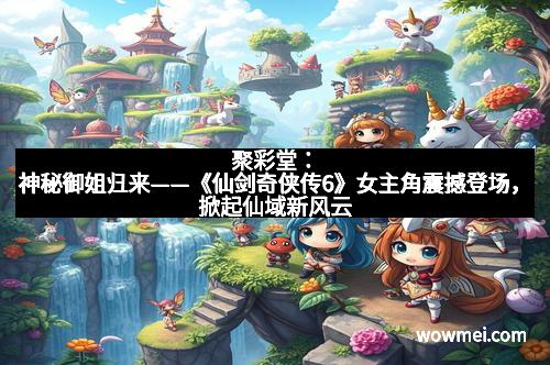 聚彩堂：神秘御姐归来——《仙剑奇侠传6》女主角震撼登场，掀起仙域新风云